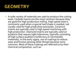 GEOMETRYA wide variety of materials are used to produce the cutting tools. Carbide inserts are the most common because they are good for high production milling. High speed steel is commonly used when a special tool shape is needed, not usually used for high production processes. Ceramics inserts are typically used in high speed machining with high production. Diamond inserts are typically used on products that require tight tolerances, typically consisting of high surface qualities (nonferrous or nonmetallic materials). In the early 1990s, use of coatings to reduce wear and friction (among other things) became more common. Most of these coatings are referred to by their chemical composition, such as: