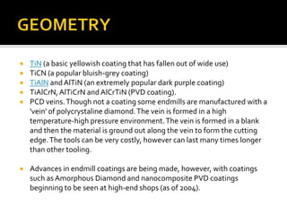 GEOMETRYTiN (a basic yellowish coating that has fallen out of wide use)TiCN (a popular bluish-grey coating)TiAlN and AlTiN (an extremely popular dark purple coating)TiAlCrN, AlTiCrN and AlCrTiN (PVD coating).PCD veins. Though not a coating some endmills are manufactured with a 'vein' of polycrystaline diamond. The vein is formed in a high temperature-high pressure environment. The vein is formed in a blank and then the material is ground out along the vein to form the cutting edge. The tools can be very costly, however can last many times longer than other tooling.Advances in endmill coatings are being made, however, with coatings such as Amorphous Diamond and nanocomposite PVD coatings beginning to be seen at high-end shops (as of 2004).