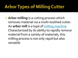 Arbor Types of Milling CutterArbor milling is a cutting process which removes material via a multi-toothed cutter. An arbor mill is a type of milling machine Characterized by its ability to rapidly remove material from a variety of materials, this milling process is not only rapid but also versatile