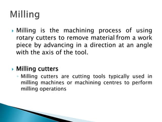  Milling is the machining process of using
rotary cutters to remove material from a work
piece by advancing in a direction at an angle
with the axis of the tool.
 Milling cutters
◦ Milling cutters are cutting tools typically used in
milling machines or machining centres to perform
milling operations
 