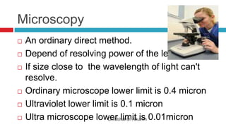 Microscopy
Dr.Ibtihal O. Alkarim
 An ordinary direct method.
 Depend of resolving power of the lens.
 If size close to the wavelength of light can't
resolve.
 Ordinary microscope lower limit is 0.4 micron
 Ultraviolet lower limit is 0.1 micron
 Ultra microscope lower limit is 0.01micron
 
