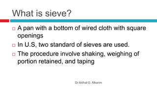 What is sieve?
Dr.Ibtihal O. Alkarim
 A pan with a bottom of wired cloth with square
openings
 In U.S, two standard of sieves are used.
 The procedure involve shaking, weighing of
portion retained, and taping
 