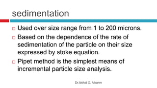 sedimentation
Dr.Ibtihal O. Alkarim
 Used over size range from 1 to 200 microns.
 Based on the dependence of the rate of
sedimentation of the particle on their size
expressed by stoke equation.
 Pipet method is the simplest means of
incremental particle size analysis.
 