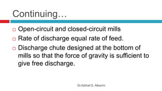 Continuing…
Dr.Ibtihal O. Alkarim
 Open-circuit and closed-circuit mills
 Rate of discharge equal rate of feed.
 Discharge chute designed at the bottom of
mills so that the force of gravity is sufficient to
give free discharge.
 