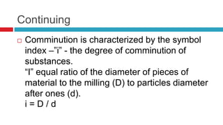 Continuing
 Comminution is characterized by the symbol
index –”i” - the degree of comminution of
substances.
“I” equal ratio of the diameter of pieces of
material to the milling (D) to particles diameter
after ones (d).
i = D / d
 