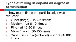 Types of milling in depend on degree of
comminution
in haw much times the particles size was
reduced:
1. Great (large) – in 2-6 times;
2. Medium - up 6-10 times;
3. Fine - at 10-50 times;
4. Micro fine - in 50-100 times;
5. Super fine - thin (colloidal) – in 100-10000
times.
 