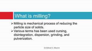 What is milling?
Milling is mechanical process of reducing the
particle size of solids.
Various terms has been used cursing,
disintegration, dispersion, grinding, and
pulverization.
Dr.Ibtihal O. Alkarim
 