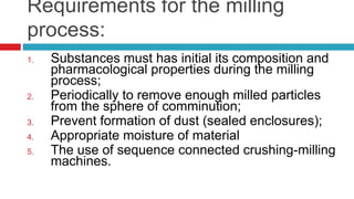 Requirements for the milling
process:
1. Substances must has initial its composition and
pharmacological properties during the milling
process;
2. Periodically to remove enough milled particles
from the sphere of comminution;
3. Prevent formation of dust (sealed enclosures);
4. Appropriate moisture of material
5. The use of sequence connected crushing-milling
machines.
 