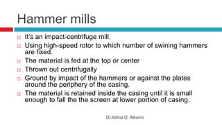 Hammer mills
Dr.Ibtihal O. Alkarim
 It’s an impact-centrifuge mill.
 Using high-speed rotor to which number of swining hammers
are fixed.
 The material is fed at the top or center
 Thrown out centrifugally
 Ground by impact of the hammers or against the plates
around the periphery of the casing.
 The material is retained inside the casing until it is small
enough to fall the the screen at lower portion of casing.
 