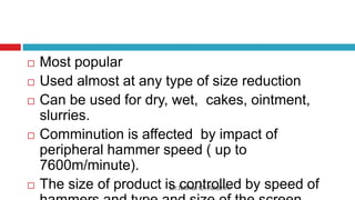 Dr.Ibtihal O. Alkarim
 Most popular
 Used almost at any type of size reduction
 Can be used for dry, wet, cakes, ointment,
slurries.
 Comminution is affected by impact of
peripheral hammer speed ( up to
7600m/minute).
 The size of product is controlled by speed of
 