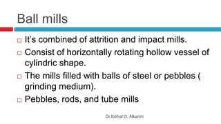 Ball mills
Dr.Ibtihal O. Alkarim
 It’s combined of attrition and impact mills.
 Consist of horizontally rotating hollow vessel of
cylindric shape.
 The mills filled with balls of steel or pebbles (
grinding medium).
 Pebbles, rods, and tube mills
 