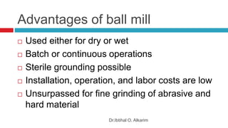Advantages of ball mill
Dr.Ibtihal O. Alkarim
 Used either for dry or wet
 Batch or continuous operations
 Sterile grounding possible
 Installation, operation, and labor costs are low
 Unsurpassed for fine grinding of abrasive and
hard material
 
