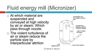 Fluid energy mill (Micronizer)
 At which material are
suspended and
conveyed at high velocity
by air or steam. Which
pass through nozzle.
 The violent turbulence of
air or steam reduce the
particle size by
interparticular attrition
Dr.Ibtihal O. Alkarim
 
