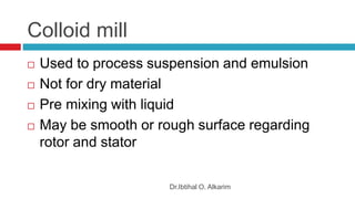 Colloid mill
Dr.Ibtihal O. Alkarim
 Used to process suspension and emulsion
 Not for dry material
 Pre mixing with liquid
 May be smooth or rough surface regarding
rotor and stator
 