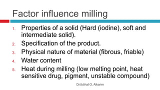 Factor influence milling
Dr.Ibtihal O. Alkarim
1. Properties of a solid (Hard (iodine), soft and
intermediate solid).
2. Specification of the product.
3. Physical nature of material (fibrous, friable)
4. Water content
5. Heat during milling (low melting point, heat
sensitive drug, pigment, unstable compound)
 