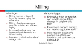 Milling
advantages
 Mixing is more uniform if
ingredients are roughly the
same size
 Milling of wet granules can
promote uniform and efficient
drying
 Increased surface area can
improve dissolution rate and
bioavailability
 Improved content uniformity of
dosage units
disadvantages:
 Excessive heat generation
can lead to degradation,
change in polymorphic
form
 Increase in surface energy
can lead to agglomeration
 May result in excessive
production of fines or
overly broad particle size
distribution
Dr.Ibtihal O. Alkarim
 