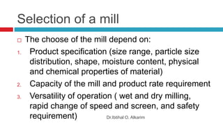 Selection of a mill
Dr.Ibtihal O. Alkarim
 The choose of the mill depend on:
1. Product specification (size range, particle size
distribution, shape, moisture content, physical
and chemical properties of material)
2. Capacity of the mill and product rate requirement
3. Versatility of operation ( wet and dry milling,
rapid change of speed and screen, and safety
requirement)
 