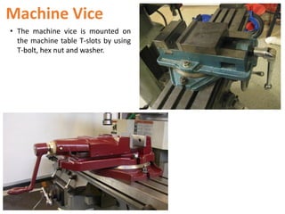 Machine Vice
• The machine vice is mounted on
the machine table T-slots by using
T-bolt, hex nut and washer.
 