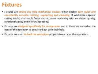 Fixtures
• Fixtures are strong and rigid mechanical devices which enable easy, quick and
consistently accurate locating, supporting and clamping of workpieces against
cutting tool(s) and result faster and accurate machining with consistent quality,
functional ability and interchangeability.
• Fixtures are designed specifically for an operation and so these are named on the
base of the operation to be carried out with their help.
• Fixtures are used to hold the workpiece properly to carryout the operations.
 