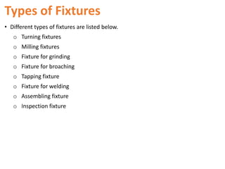 Types of Fixtures
• Different types of fixtures are listed below.
o Turning fixtures
o Milling fixtures
o Fixture for grinding
o Fixture for broaching
o Tapping fixture
o Fixture for welding
o Assembling fixture
o Inspection fixture
 