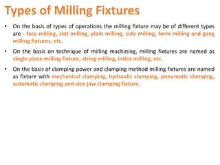 Types of Milling Fixtures
• On the basis of types of operations the milling fixture may be of different types
are - face milling, slot milling, plain milling, side milling, form milling and gang
milling fixtures, etc.
• On the basis on technique of milling machining, milling fixtures are named as
single piece milling fixture, string milling, index milling, etc.
• On the basis of clamping power and clamping method milling fixtures are named
as fixture with mechanical clamping, hydraulic clamping, pneumatic clamping,
automatic clamping and vice jaw clamping fixture.
 