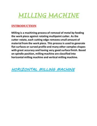 MILLING MACHINE
INTRODUCTION
Milling is a machining process of removal of metal by feeding
the work piece against rotating multipoint cutter. As the
cutter rotate, each cutting edge removes small amount of
material from the work piece. This process is used to generate
flat surfaces or curved profile and many other complex shapes
with great accuracy and having very good surface finish. Based
on spindle position, milling machine are classified into
horizontal milling machine and vertical milling machine.
HORIZONTAL MILLING MACHINE
 