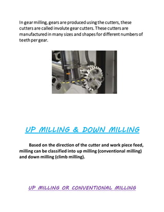 In gear milling, gears are producedusing the cutters, these
cutters are called involute gear cutters. These cutters are
manufacturedin many sizes and shapes for different numbers of
teethper gear.
UP MILLING & DOWN MILLING
Based on the direction of the cutter and work piece feed,
milling can be classified into up milling (conventional milling)
and down milling (climb milling).
UP MILLING OR CONVENTIONAL MILLING
 