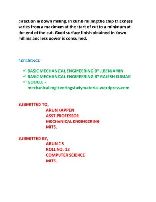 direction in down milling. In climb milling the chip thickness
varies from a maximum at the start of cut to a minimumat
the end of the cut. Good surface finish obtained in down
milling and less power is consumed.
REFERENCE
 BASIC MECHANICAL ENGINEERING BY J.BENJAMIN
 BASIC MECHANICAL ENGINEERING BY RAJESH KUMAR
 GOOGLE -
mechanicalengineeringstudymaterial.wordpress.com
SUBMITTED TO,
ARUN KAPPEN
ASST.PROFESSOR
MECHANICAL ENGINEERING
MITS.
SUBMITTED BY,
ARUN C S
ROLL NO: 13
COMPUTER SCIENCE
MITS.
 