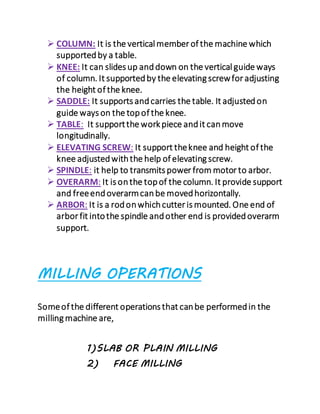  COLUMN: It is the vertical member of the machine which
supportedby a table.
 KNEE: It can slides up anddown on the vertical guide ways
of column. It supportedby the elevating screwfor adjusting
the height of the knee.
 SADDLE: It supports andcarries the table. It adjustedon
guide ways on the topof the knee.
 TABLE: It supportthe workpiece andit canmove
longitudinally.
 ELEVATING SCREW: It support theknee and height of the
knee adjustedwiththe help of elevating screw.
 SPINDLE: it help to transmits power from motor to arbor.
 OVERARM: It is onthe topof the column. It provide support
and freeendoverarmcanbe movedhorizontally.
 ARBOR: It is a rodonwhichcutter is mounted. One end of
arbor fit intothe spindle andother end is providedoverarm
support.
MILLING OPERATIONS
Someof the different operations that canbe performedin the
milling machine are,
1)SLAB OR PLAIN MILLING
2) FACE MILLING
 