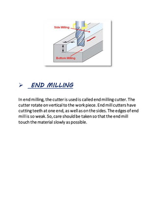  END MILLING
In endmilling, the cutter is usedis calledendmilling cutter. The
cutter rotate onvertical to the workpiece. Endmill cutters have
cutting teeth at one end, as well as onthe sides. The edges of end
mill is so weak.So,care shouldbe takenso that the endmill
touch the material slowly as possible.
 