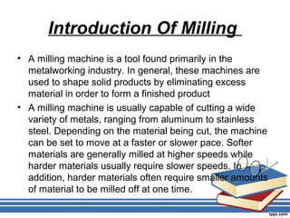 Introduction Of Milling
• A milling machine is a tool found primarily in the
metalworking industry. In general, these machines are
used to shape solid products by eliminating excess
material in order to form a finished product
• A milling machine is usually capable of cutting a wide
variety of metals, ranging from aluminum to stainless
steel. Depending on the material being cut, the machine
can be set to move at a faster or slower pace. Softer
materials are generally milled at higher speeds while
harder materials usually require slower speeds. In
addition, harder materials often require smaller amounts
of material to be milled off at one time.
 