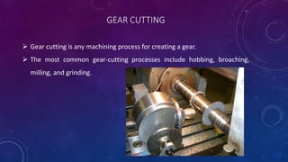 GEAR CUTTING
 Gear cutting is any machining process for creating a gear.
 The most common gear-cutting processes include hobbing, broaching,
milling, and grinding.
 
