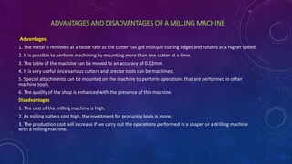 ADVANTAGES AND DISADVANTAGES OF A MILLING MACHINE
Advantages
1. The metal is removed at a faster rate as the cutter has got multiple cutting edges and rotates at a higher speed.
2. It is possible to perform machining by mounting more than one cutter at a time.
3. The table of the machine can be moved to an accuracy of 0.02mm.
4. It is very useful since various cutters and precise tools can be machined.
5. Special attachments can be mounted on the machine to perform operations that are performed in other
machine tools.
6. The quality of the shop is enhanced with the presence of this machine.
Disadvantages
1. The cost of the milling machine is high.
2. As milling cutters cost high, the investment for procuring tools is more.
3. The production cost will increase if we carry out the operations performed in a shaper or a drilling machine
with a milling machine.
 