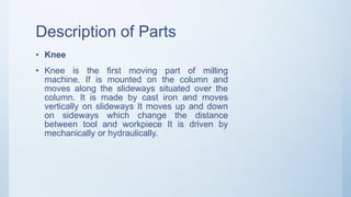 Description of Parts
• Knee
• Knee is the first moving part of milling
machine. If is mounted on the column and
moves along the slideways situated over the
column. It is made by cast iron and moves
vertically on slideways It moves up and down
on sideways which change the distance
between tool and workpiece It is driven by
mechanically or hydraulically.
 