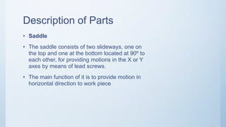 Description of Parts
• Saddle
• The saddle consists of two slideways, one on
the top and one at the bottom located at 90º to
each other, for providing motions in the X or Y
axes by means of lead screws.
• The main function of it is to provide motion in
horizontal direction to work piece
 