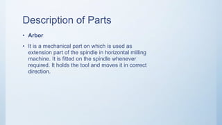 Description of Parts
• Arbor
• It is a mechanical part on which is used as
extension part of the spindle in horizontal milling
machine. It is fitted on the spindle whenever
required. It holds the tool and moves it in correct
direction.
 