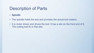 Description of Parts
• Spindle
• The spindle holds the tool and provides the actual tool rotation.
• It is motor driven and drives the tool. It has a slot on the front end of it.
The cutting tool fix in that slot.
 