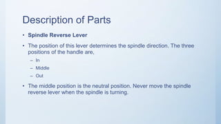 Description of Parts
• Spindle Reverse Lever
• The position of this lever determines the spindle direction. The three
positions of the handle are,
– In
– Middle
– Out
• The middle position is the neutral position. Never move the spindle
reverse lever when the spindle is turning.
 
