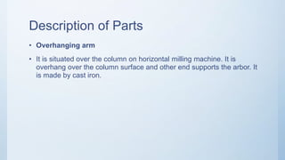 Description of Parts
• Overhanging arm
• It is situated over the column on horizontal milling machine. It is
overhang over the column surface and other end supports the arbor. It
is made by cast iron.
 