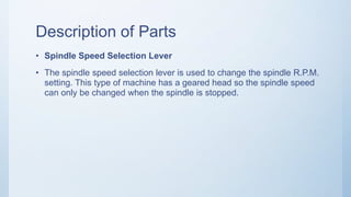 Description of Parts
• Spindle Speed Selection Lever
• The spindle speed selection lever is used to change the spindle R.P.M.
setting. This type of machine has a geared head so the spindle speed
can only be changed when the spindle is stopped.
 