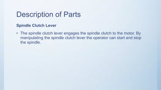 Description of Parts
Spindle Clutch Lever
• The spindle clutch lever engages the spindle clutch to the motor. By
manipulating the spindle clutch lever the operator can start and stop
the spindle.
 