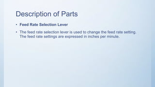Description of Parts
• Feed Rate Selection Lever
• The feed rate selection lever is used to change the feed rate setting.
The feed rate settings are expressed in inches per minute.
 
