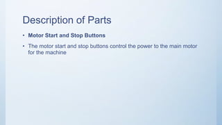 Description of Parts
• Motor Start and Stop Buttons
• The motor start and stop buttons control the power to the main motor
for the machine
 