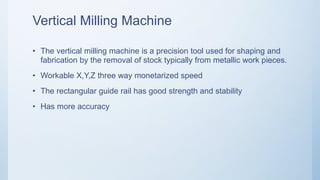Vertical Milling Machine
• The vertical milling machine is a precision tool used for shaping and
fabrication by the removal of stock typically from metallic work pieces.
• Workable X,Y,Z three way monetarized speed
• The rectangular guide rail has good strength and stability
• Has more accuracy
 