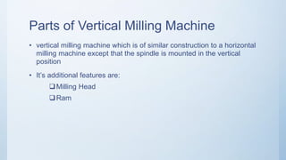 Parts of Vertical Milling Machine
• vertical milling machine which is of similar construction to a horizontal
milling machine except that the spindle is mounted in the vertical
position
• It’s additional features are:
Milling Head
Ram
 