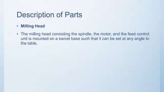 Description of Parts
• Milling Head
• The milling head consisting the spindle, the motor, and the feed control
unit is mounted on a swivel base such that it can be set at any angle to
the table.
 