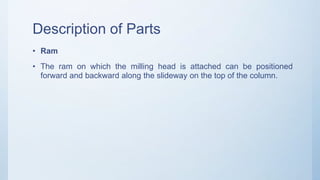 Description of Parts
• Ram
• The ram on which the milling head is attached can be positioned
forward and backward along the slideway on the top of the column.
 