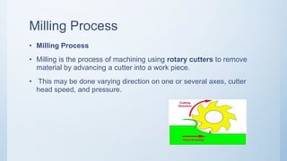 Milling Process
• Milling Process
• Milling is the process of machining using rotary cutters to remove
material by advancing a cutter into a work piece.
• This may be done varying direction on one or several axes, cutter
head speed, and pressure.
 