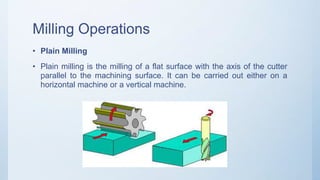 Milling Operations
• Plain Milling
• Plain milling is the milling of a flat surface with the axis of the cutter
parallel to the machining surface. It can be carried out either on a
horizontal machine or a vertical machine.
 
