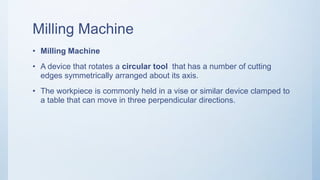 Milling Machine
• Milling Machine
• A device that rotates a circular tool that has a number of cutting
edges symmetrically arranged about its axis.
• The workpiece is commonly held in a vise or similar device clamped to
a table that can move in three perpendicular directions.
 